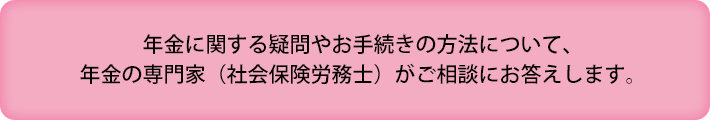 年金に関する疑問やお手続きの方法について、年金の専門家（社会保険労務士）がご相談にお答えします。