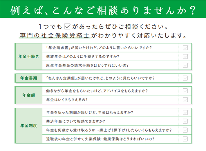 例えば、こんなご相談ありませんか？年金手続き、年金書類、年金額、年金制度。専門の社会保険労務士が分かりやすく対応いたします。