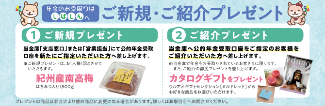 年金のお受取りはしばしんへ ご新規・ご紹介プレゼント ①ご新規プレゼント 当金庫「支店窓口」または「営業担当」にて公的年金受取口座を新たにご指定いただいた方へ差し上げます。 ※ご新規プレゼントは、お1人様1回とさせていただきます。 紀州産南高梅 はちみつ入り（800g） ②ご紹介プレゼント 当金庫へ公的年金受取口座をご指定のお客様をご紹介いただいた方へ差し上げます。 ※当金庫で年金をお受取りされているお客さまに限ります。また、ご紹介の都度プレゼントを差し上げます。 カタログギフトをプレゼント ウルアオギフトセレクション［ミルドレッド］からお好きな商品をお選びいただけます。 プレゼントの商品は都合により他の商品に変更になる場合があります。詳しくはお取引店へお問合せください。