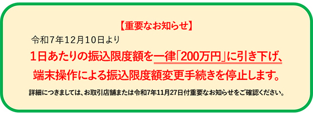 【重要なお知らせ】令和７年１２月１０日より１日あたりの振込限度額を一律「200万円」に引き下げ、端末操作による振込限度額変更手続きを停止します。詳細につきましては、お取引店舗または令和7年11月27日付重要なお知らせをご確認ください。