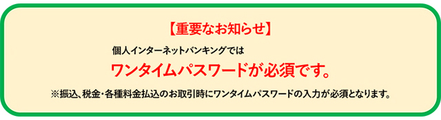 【重要なお知らせ】個人インターネットバンキングではワンタイムパスワードが必須です。※振込、税金・各種料金払込のお取引時にワンタイムパスワードの入力が必須となります。