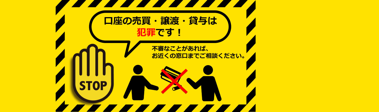 口座の売買・譲渡・貸与は犯罪です！不審なことがあれば、お近くの窓口までご相談ください。