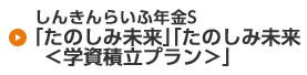 しんきんらいふ年金S「たのしみ未来」「たのしみ未来＜学資積立プラン＞」